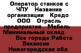 Оператор станков с ЧПУ › Название организации ­ Кредо, ООО › Отрасль предприятия ­ Мебель › Минимальный оклад ­ 60 000 - Все города Работа » Вакансии   . Нижегородская обл.,Нижний Новгород г.